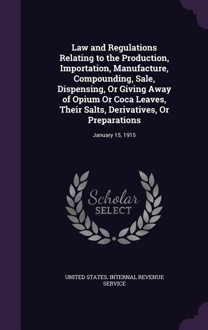 Law and Regulations Relating to the Production, Importation, Manufacture, Compounding, Sale, Dispensing, Or Giving Away of Opium Or Coca Leaves, Their Salts, Derivatives, Or Preparations: January 15, 1915