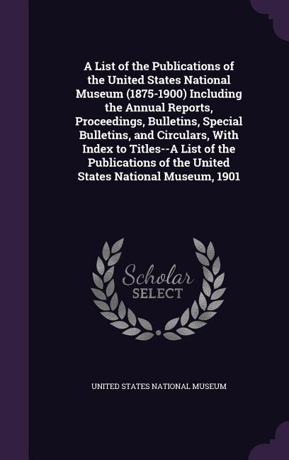 A List of the Publications of the United States National Museum (1875-1900) Including the Annual Reports, Proceedings, Bulletins, Special Bulletins, and Circulars, With Index to Titles--A List of the Publications of the United States National Museum, 1901