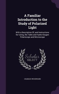 A Familiar Introduction to the Study of Polarized Light: With a Description Of, and Instructions for Using, the Table and Hydro-Oxygen Polariscope and Micro