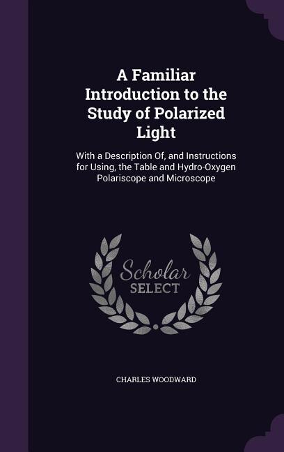 A Familiar Introduction to the Study of Polarized Light: With a Description Of, and Instructions for Using, the Table and Hydro-Oxygen Polariscope and Micro