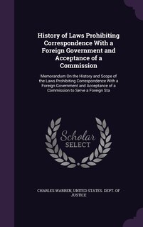 History of Laws Prohibiting Correspondence With a Foreign Government and Acceptance of a Commission: Memorandum On the History and Scope of the Laws Prohibiting Correspondence With a Foreign Government and Acceptance of a Commission to Serve a Foreign Sta