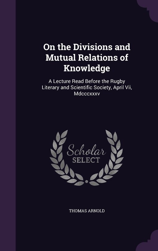 On the Divisions and Mutual Relations of Knowledge: A Lecture Read Before the Rugby Literary and Scientific Society, April Vii, Mdcccxxxv