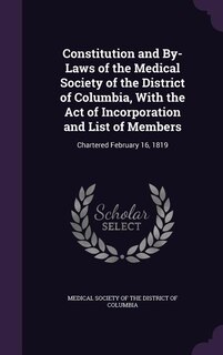 Constitution and By-Laws of the Medical Society of the District of Columbia, With the Act of Incorporation and List of Members: Chartered February 16, 1819