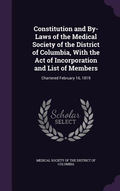 Constitution and By-Laws of the Medical Society of the District of Columbia, With the Act of Incorporation and List of Members: Chartered February 16, 1819