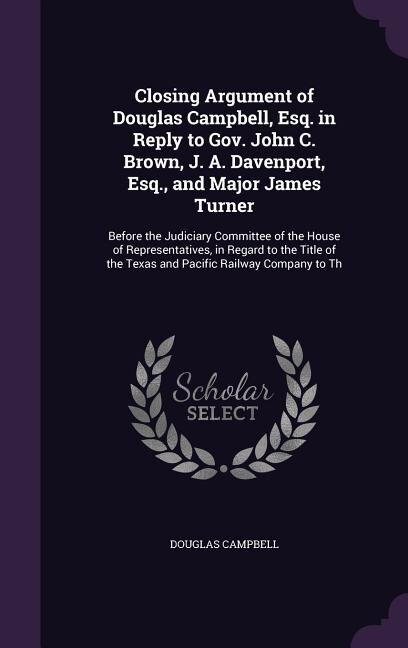 Closing Argument of Douglas Campbell, Esq. in Reply to Gov. John C. Brown, J. A. Davenport, Esq., and Major James Turner: Before the Judiciary Committee of the House of Representatives, in Regard to the Title of the Texas