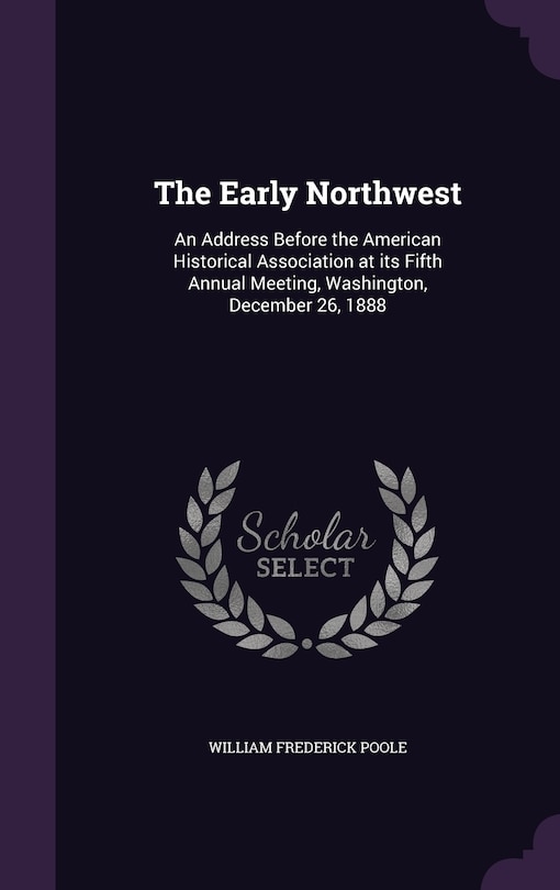 The Early Northwest: An Address Before the American Historical Association at its Fifth Annual Meeting, Washington, December 26, 1888