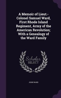 A Memoir of Lieut.-Colonel Samuel Ward, First Rhode Island Regiment, Army of the American Revolution; With a Genealogy of the Ward Family
