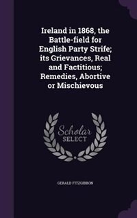 Ireland in 1868, the Battle-field for English Party Strife; its Grievances, Real and Factitious; Remedies, Abortive or Mischievous