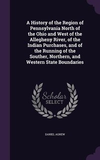 A History of the Region of Pennsylvania North of the Ohio and West of the Allegheny River, of the Indian Purchases, and of the Running of the Souther, Northern, and Western State Boundaries