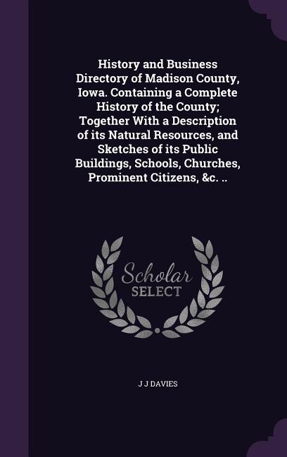History and Business Directory of Madison County, Iowa. Containing a Complete History of the County; Together With a Description of its Natural Resources, and Sketches of its Public Buildings, Schools, Churches, Prominent Citizens, &c. ..