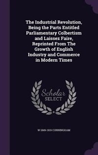 The Industrial Revolution, Being the Parts Entitled Parliamentary Colbertism and Laissez Faire, Reprinted From The Growth of English Industry and Commerce in Modern Times