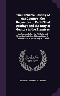 The Probable Destiny of our Country; the Requisites to Fulfil That Destiny; and the Duty of Georgia in the Premises: An Address Before the Phi Delta and Ciceronian Societies of Mercer University; Delivered on the 14th of July, A. D. 1847