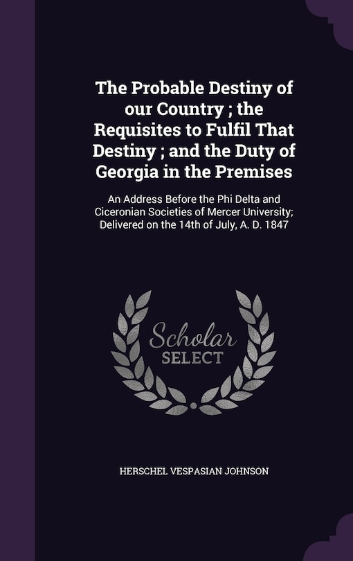 The Probable Destiny of our Country; the Requisites to Fulfil That Destiny; and the Duty of Georgia in the Premises: An Address Before the Phi Delta and Ciceronian Societies of Mercer University; Delivered on the 14th of July, A. D. 1847