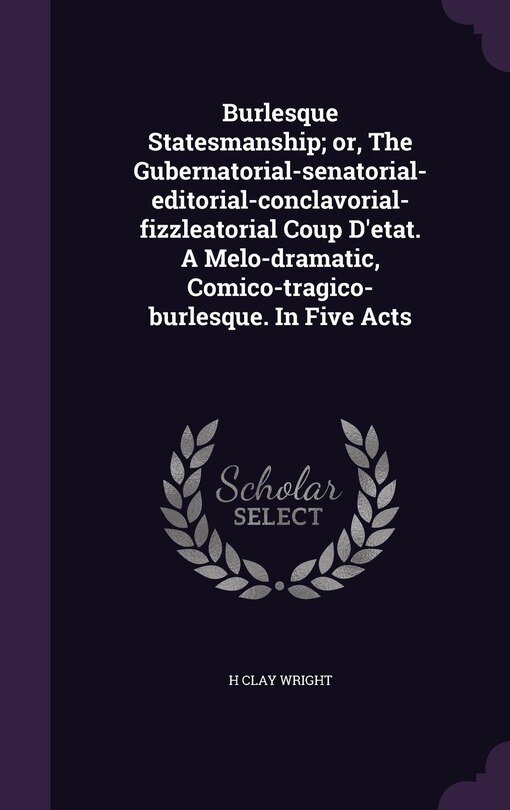 Front cover_Burlesque Statesmanship; or, The Gubernatorial-senatorial-editorial-conclavorial-fizzleatorial Coup D'etat. A Melo-dramatic, Comico-tragico-burlesque. In Five Acts
