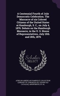 Front cover_A Centennial Fourth of July Democratic Celebration. The Massacre of six Colored Citizens of the United States at Hamburgh, S. C., on July 4, 1876. Debate on the Hamburgh Massacre, in the U. S. House of Representatives, July 15th and 18th, 1876
