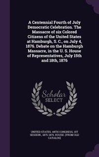 A Centennial Fourth of July Democratic Celebration. The Massacre of six Colored Citizens of the United States at Hamburgh, S. C., on July 4, 1876. Debate on the Hamburgh Massacre, in the U. S. House of Representatives, July 15th and 18th, 1876