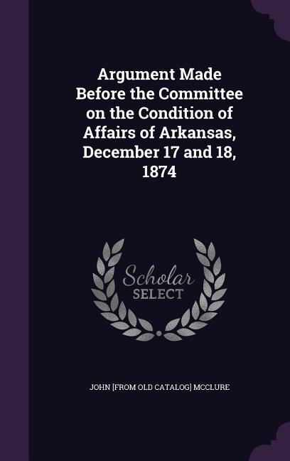 Front cover_Argument Made Before the Committee on the Condition of Affairs of Arkansas, December 17 and 18, 1874
