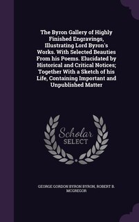 The Byron Gallery of Highly Finished Engravings, Illustrating Lord Byron's Works. With Selected Beauties From his Poems. Elucidated by Historical and Critical Notices; Together With a Sketch of his Life, Containing Important and Unpublished Matter