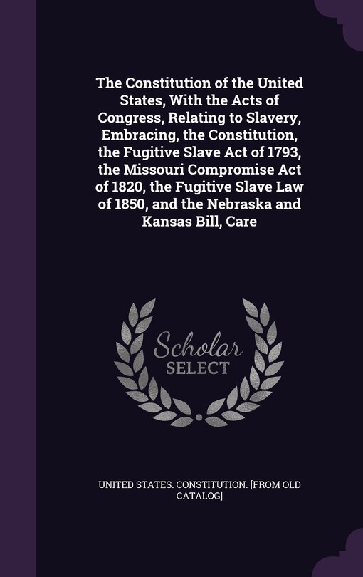 Couverture_The Constitution of the United States, With the Acts of Congress, Relating to Slavery, Embracing, the Constitution, the Fugitive Slave Act of 1793, the Missouri Compromise Act of 1820, the Fugitive Slave Law of 1850, and the Nebraska and Kansas Bill, Care