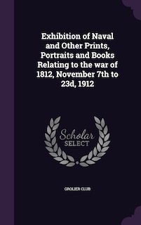 Exhibition of Naval and Other Prints, Portraits and Books Relating to the war of 1812, November 7th to 23d, 1912