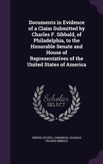 Front cover_Documents in Evidence of a Claim Submitted by Charles F. Sibbald, of Philadelphia, to the Honorable Senate and House of Representatives of the United States of America
