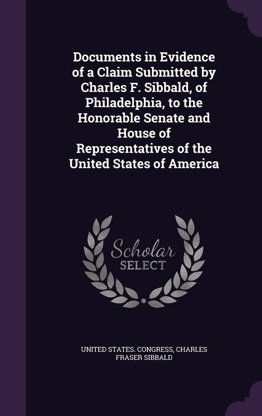 Front cover_Documents in Evidence of a Claim Submitted by Charles F. Sibbald, of Philadelphia, to the Honorable Senate and House of Representatives of the United States of America