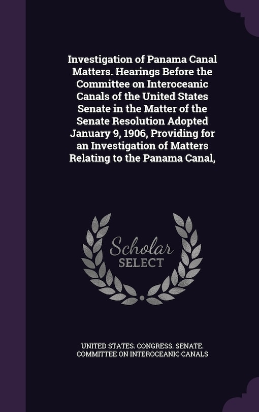 Couverture_Investigation of Panama Canal Matters. Hearings Before the Committee on Interoceanic Canals of the United States Senate in the Matter of the Senate Resolution Adopted January 9, 1906, Providing for an Investigation of Matters Relating to the Panama Canal,