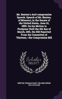 Front cover_Mr. Benton's Anti-compromise Speech. Speech of Mr. Benton, of Missouri, in the Senate of the United States, June 10, 1850. On his Motion to Postpone Until the 4th day of March, 1851, the Bill Reported From the Committee of Thirteen, --the Compromise Bill