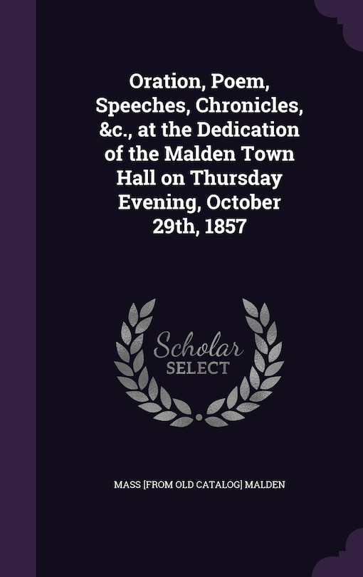 Front cover_Oration, Poem, Speeches, Chronicles, &c., at the Dedication of the Malden Town Hall on Thursday Evening, October 29th, 1857