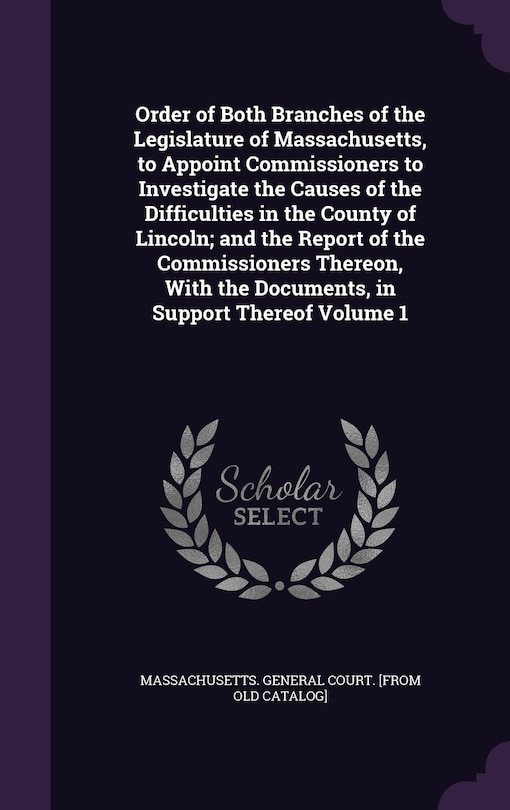 Front cover_Order of Both Branches of the Legislature of Massachusetts, to Appoint Commissioners to Investigate the Causes of the Difficulties in the County of Lincoln; and the Report of the Commissioners Thereon, With the Documents, in Support Thereof Volume 1