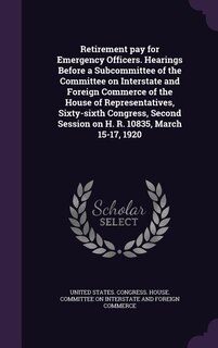 Front cover_Retirement pay for Emergency Officers. Hearings Before a Subcommittee of the Committee on Interstate and Foreign Commerce of the House of Representatives, Sixty-sixth Congress, Second Session on H. R. 10835, March 15-17, 1920
