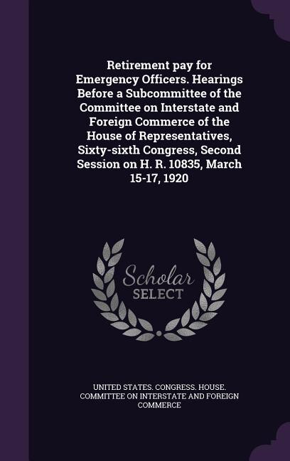 Front cover_Retirement pay for Emergency Officers. Hearings Before a Subcommittee of the Committee on Interstate and Foreign Commerce of the House of Representatives, Sixty-sixth Congress, Second Session on H. R. 10835, March 15-17, 1920