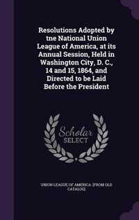 Front cover_Resolutions Adopted by tne National Union League of America, at its Annual Session, Held in Washington City, D. C., 14 and 15, 1864, and Directed to be Laid Before the President