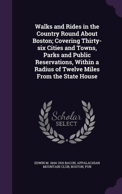 Walks and Rides in the Country Round About Boston; Covering Thirty-six Cities and Towns, Parks and Public Reservations, Within a Radius of Twelve Miles From the State House