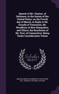 Front cover_Speech of Mr. Clayton, of Delaware, in the Senate of the United States, on the Fourth day of March, in Reply to Mr. Grundy of Tennessee, Mr. Woodbury of New Hampshire, and Others; the Resolution of Mr. Foot, of Connecticut, Being Under Consideration Volum