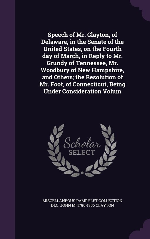 Front cover_Speech of Mr. Clayton, of Delaware, in the Senate of the United States, on the Fourth day of March, in Reply to Mr. Grundy of Tennessee, Mr. Woodbury of New Hampshire, and Others; the Resolution of Mr. Foot, of Connecticut, Being Under Consideration Volum
