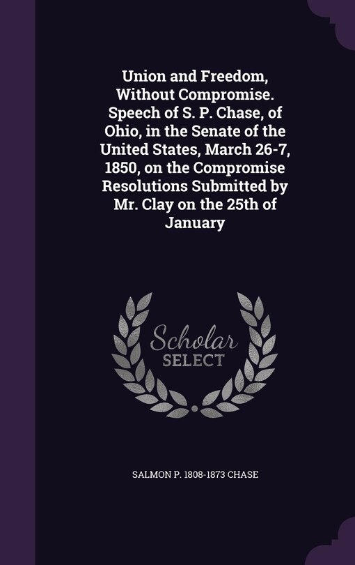 Front cover_Union and Freedom, Without Compromise. Speech of S. P. Chase, of Ohio, in the Senate of the United States, March 26-7, 1850, on the Compromise Resolutions Submitted by Mr. Clay on the 25th of January