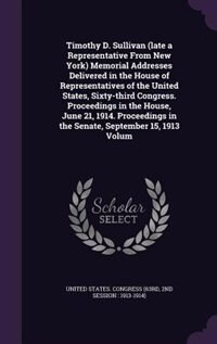 Timothy D. Sullivan (late a Representative From New York) Memorial Addresses Delivered in the House of Representatives of the United States, Sixty-third Congress. Proceedings in the House, June 21, 1914. Proceedings in the Senate, September 15, 1913 Volum