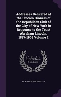Addresses Delivered at the Lincoln Dinners of the Republican Club of the City of New York in Response to the Toast Abraham Lincoln, 1887-1909 Volume 2