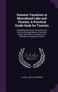 Summer Vacations at Moosehead Lake and Vicinity. A Practical Guide-book for Tourists: Describing Routes for the Canoe-man Over the Principal Waters of Northern Maine, With Hints to Camp