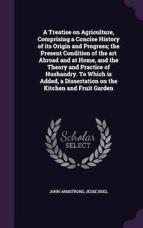 A Treatise on Agriculture, Comprising a Concise History of its Origin and Progress; the Present Condition of the art Abroad and at Home, and the Theory and Practice of Husbandry. To Which is Added, a Dissertation on the Kitchen and Fruit Garden