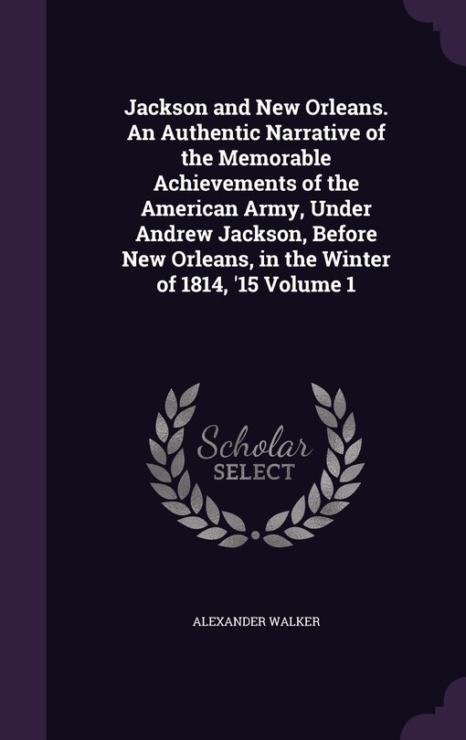 Front cover_Jackson and New Orleans. An Authentic Narrative of the Memorable Achievements of the American Army, Under Andrew Jackson, Before New Orleans, in the Winter of 1814, '15 Volume 1