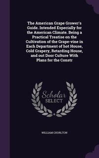 The American Grape Grower's Guide. Intended Especially for the American Climate. Being a Practical Treatise on the Cultivation of the Grape-vine in Each Department of hot House, Cold Grapery, Retarding House, and out Door Culture With Plans for the Constr