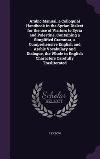 Arabic Manual, a Colloquial Handbook in the Syrian Dialect for the use of Visitors to Syria and Palestine, Containing a Simplified Grammar, a Comprehensive English and Arabic Vocabulary and Dialogue, the Whole in English Characters Carefully Trasliterated