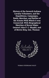 History of the Seventh Indiana Cavalry Volunteers, and the Expeditions, Campaigns, Raids, Marches, and Battles of the Armies With Which it was Connected. With Biographical Sketches of Brevet Major General John P. C. Shanks, and of Brever Brig. Gen. Thomas