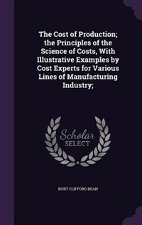 Front cover_The Cost of Production; the Principles of the Science of Costs, With Illustrative Examples by Cost Experts for Various Lines of Manufacturing Industry;