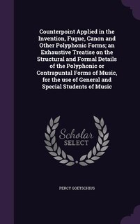 Counterpoint Applied in the Invention, Fugue, Canon and Other Polyphonic Forms; an Exhaustive Treatise on the Structural and Formal Details of the Polyphonic or Contrapuntal Forms of Music, for the use of General and Special Students of Music