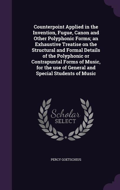 Counterpoint Applied in the Invention, Fugue, Canon and Other Polyphonic Forms; an Exhaustive Treatise on the Structural and Formal Details of the Polyphonic or Contrapuntal Forms of Music, for the use of General and Special Students of Music