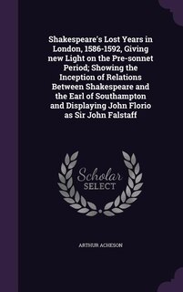 Shakespeare's Lost Years in London, 1586-1592, Giving new Light on the Pre-sonnet Period; Showing the Inception of Relations Between Shakespeare and the Earl of Southampton and Displaying John Florio as Sir John Falstaff