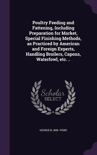 Poultry Feeding and Fattening, Including Preparation for Market, Special Finishing Methods, as Practiced by American and Foreign Experts, Handling Broilers, Capons, Waterfowl, etc. ..